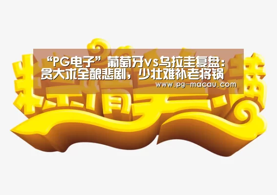 “PG电子”葡萄牙vs乌拉圭复盘:贪大求全酿悲剧,少壮难补老将锅(图2) PG电子