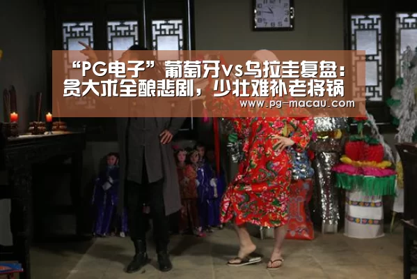 “PG电子”葡萄牙vs乌拉圭复盘:贪大求全酿悲剧,少壮难补老将锅(图4) PG棋牌